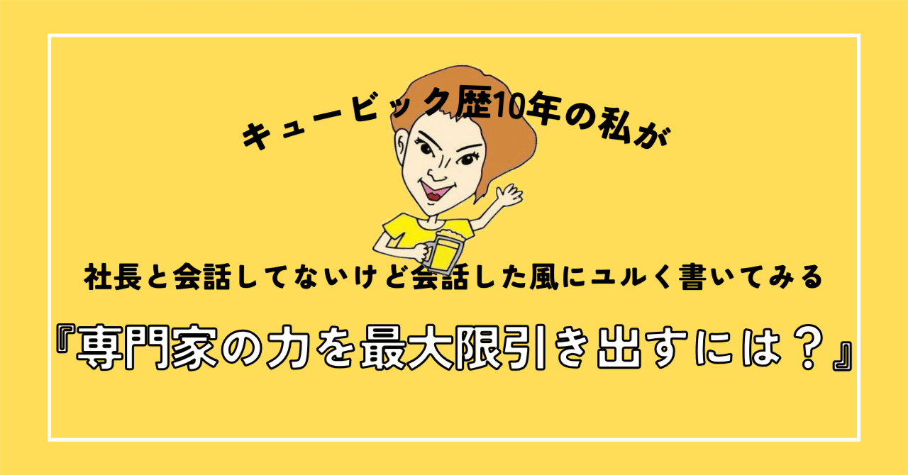 【オウンドメディア】『専門家の力を最大限引き出すには？』キュービック歴10年の私が社長と会話してないけど会話した風にユルく書いてみる｜CUEBiC（キュービック）